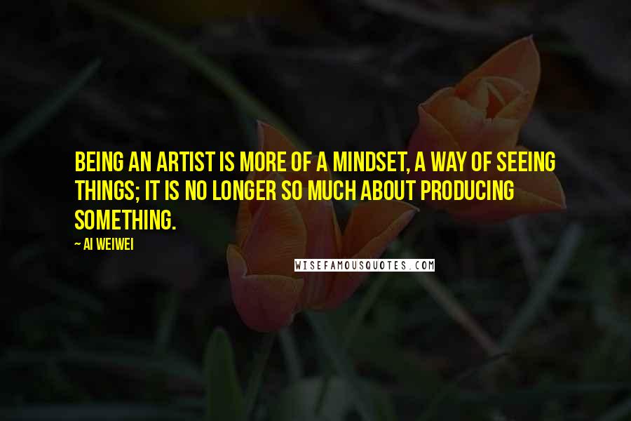 Ai Weiwei Quotes: Being an artist is more of a mindset, a way of seeing things; it is no longer so much about producing something.