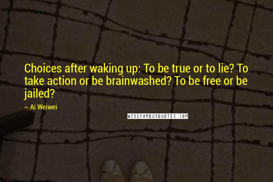 Ai Weiwei Quotes: Choices after waking up: To be true or to lie? To take action or be brainwashed? To be free or be jailed?