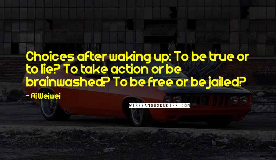 Ai Weiwei Quotes: Choices after waking up: To be true or to lie? To take action or be brainwashed? To be free or be jailed?