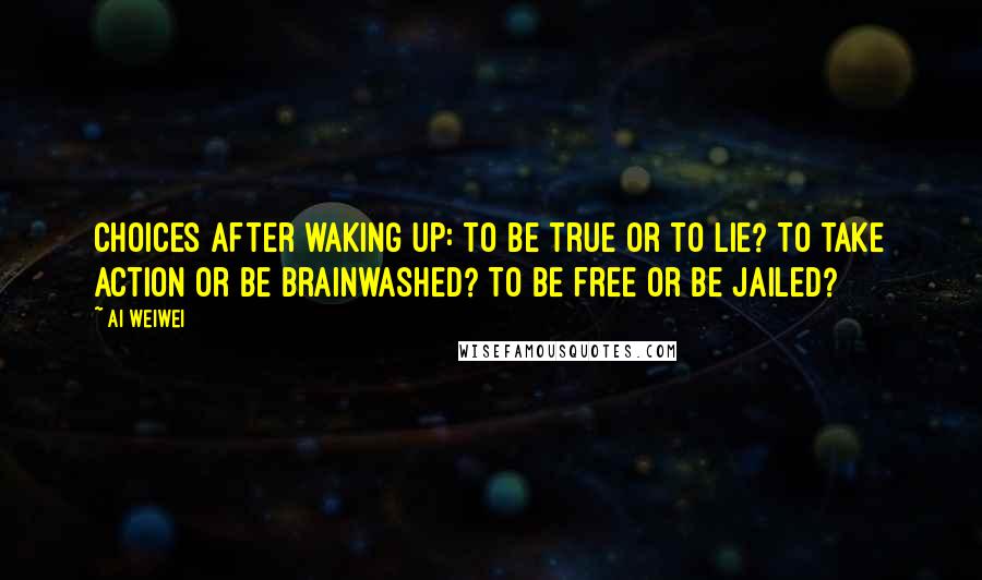 Ai Weiwei Quotes: Choices after waking up: To be true or to lie? To take action or be brainwashed? To be free or be jailed?