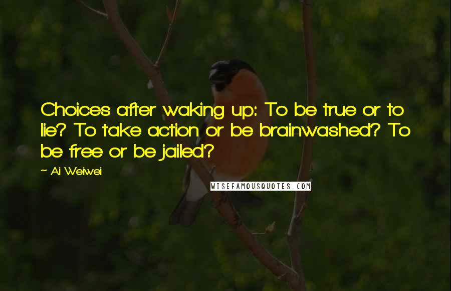 Ai Weiwei Quotes: Choices after waking up: To be true or to lie? To take action or be brainwashed? To be free or be jailed?