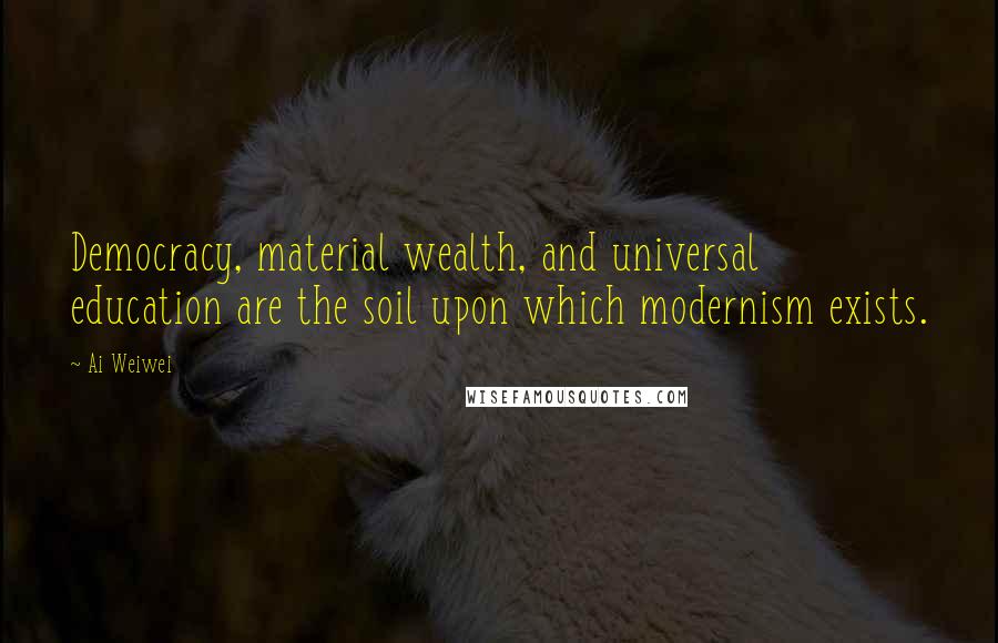 Ai Weiwei Quotes: Democracy, material wealth, and universal education are the soil upon which modernism exists.