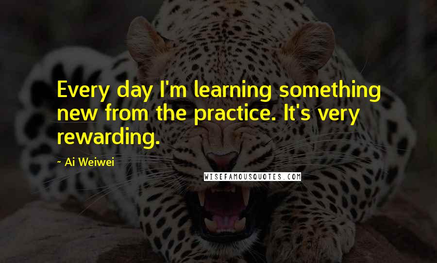 Ai Weiwei Quotes: Every day I'm learning something new from the practice. It's very rewarding.