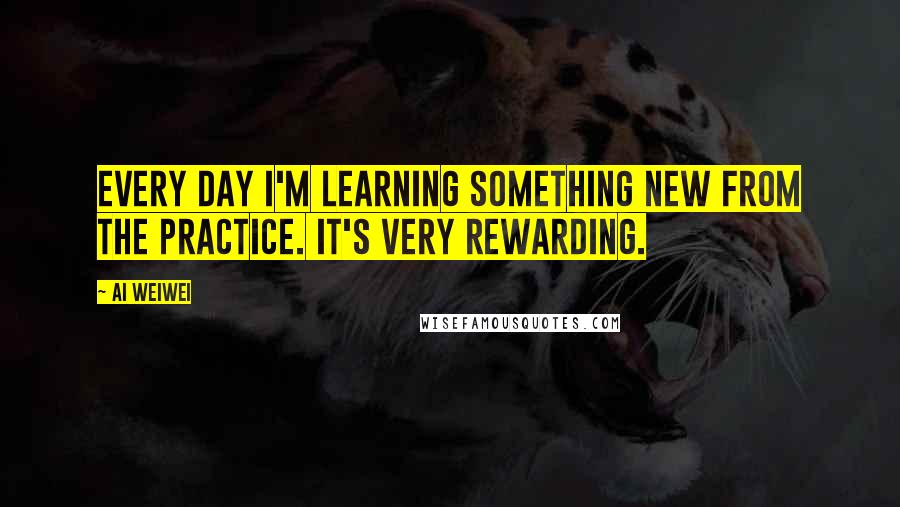 Ai Weiwei Quotes: Every day I'm learning something new from the practice. It's very rewarding.