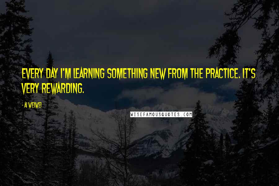 Ai Weiwei Quotes: Every day I'm learning something new from the practice. It's very rewarding.
