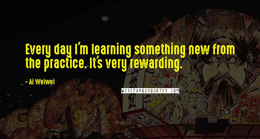 Ai Weiwei Quotes: Every day I'm learning something new from the practice. It's very rewarding.