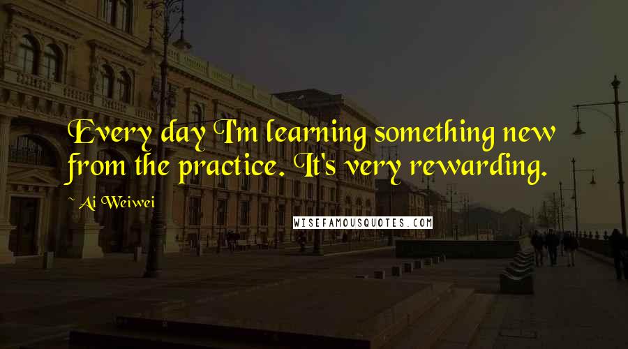 Ai Weiwei Quotes: Every day I'm learning something new from the practice. It's very rewarding.