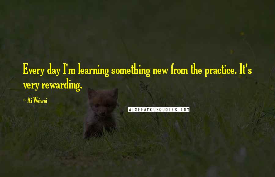 Ai Weiwei Quotes: Every day I'm learning something new from the practice. It's very rewarding.