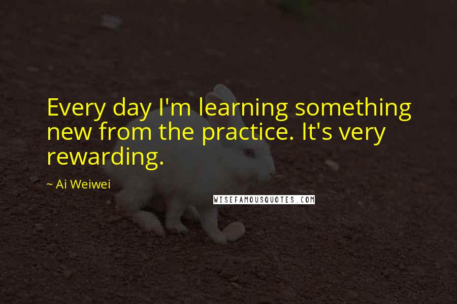 Ai Weiwei Quotes: Every day I'm learning something new from the practice. It's very rewarding.