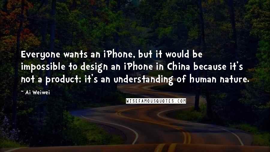 Ai Weiwei Quotes: Everyone wants an iPhone, but it would be impossible to design an iPhone in China because it's not a product; it's an understanding of human nature.