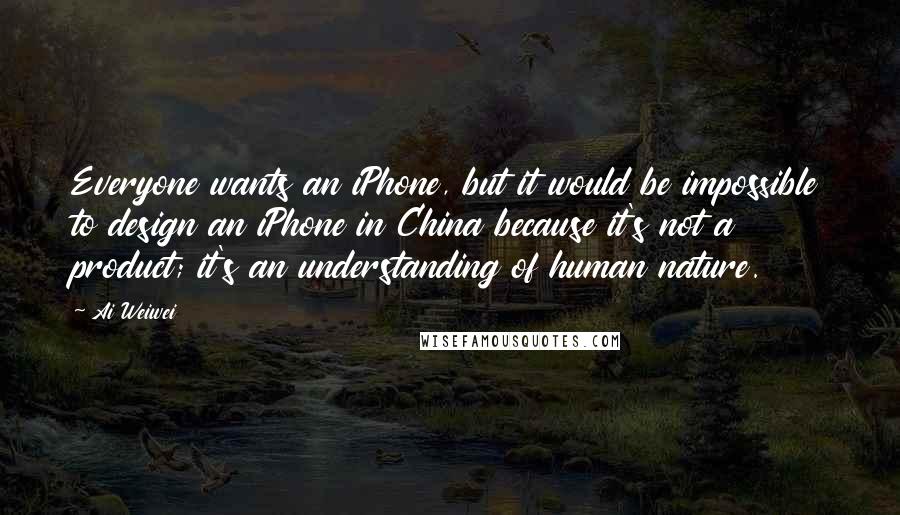 Ai Weiwei Quotes: Everyone wants an iPhone, but it would be impossible to design an iPhone in China because it's not a product; it's an understanding of human nature.