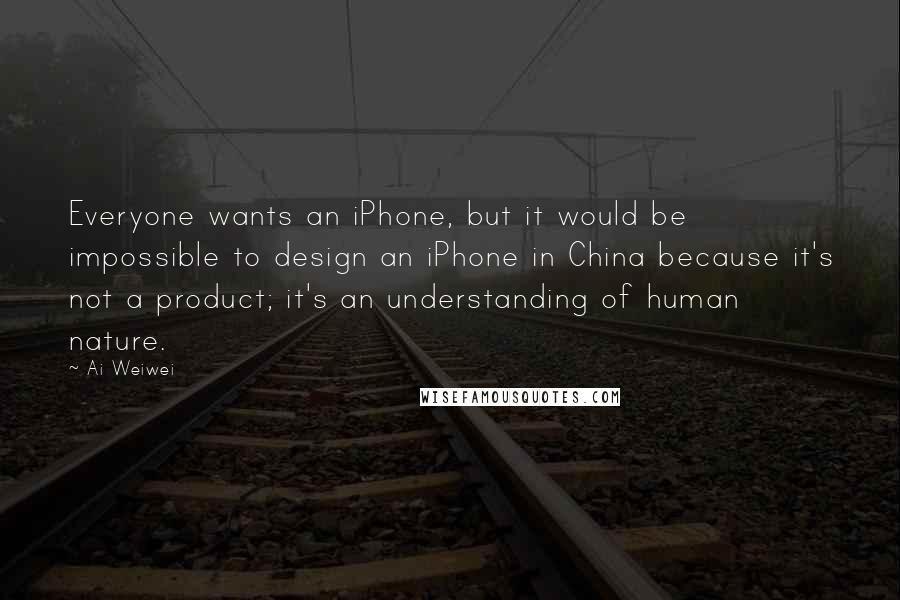 Ai Weiwei Quotes: Everyone wants an iPhone, but it would be impossible to design an iPhone in China because it's not a product; it's an understanding of human nature.