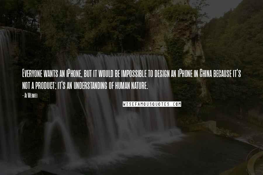 Ai Weiwei Quotes: Everyone wants an iPhone, but it would be impossible to design an iPhone in China because it's not a product; it's an understanding of human nature.