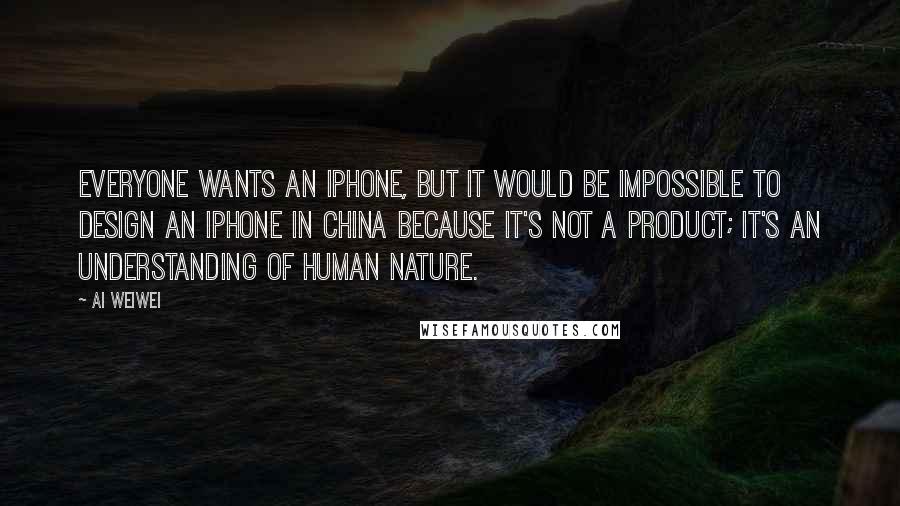 Ai Weiwei Quotes: Everyone wants an iPhone, but it would be impossible to design an iPhone in China because it's not a product; it's an understanding of human nature.