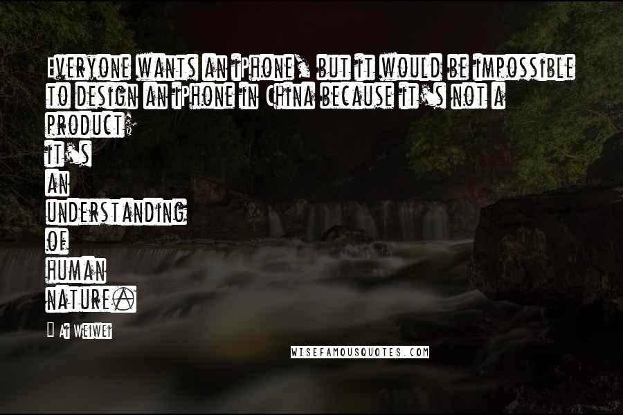 Ai Weiwei Quotes: Everyone wants an iPhone, but it would be impossible to design an iPhone in China because it's not a product; it's an understanding of human nature.