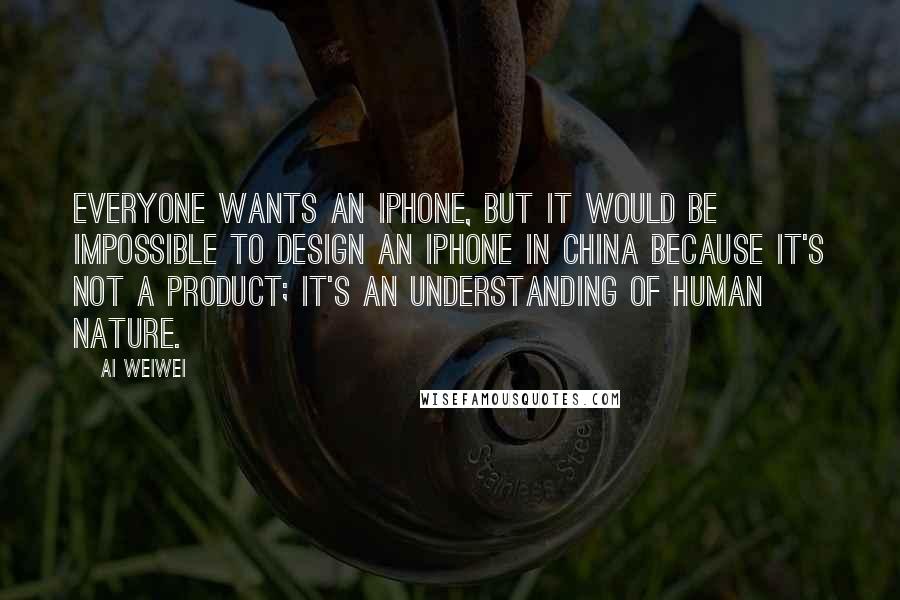 Ai Weiwei Quotes: Everyone wants an iPhone, but it would be impossible to design an iPhone in China because it's not a product; it's an understanding of human nature.