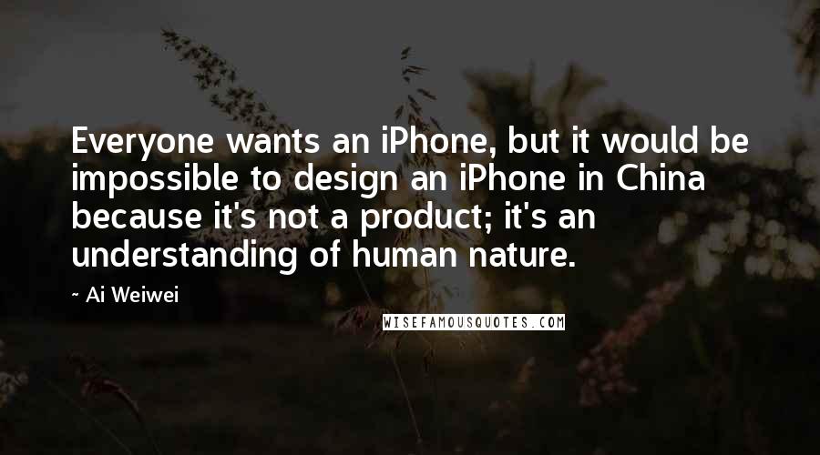 Ai Weiwei Quotes: Everyone wants an iPhone, but it would be impossible to design an iPhone in China because it's not a product; it's an understanding of human nature.