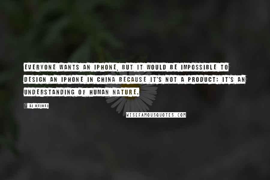 Ai Weiwei Quotes: Everyone wants an iPhone, but it would be impossible to design an iPhone in China because it's not a product; it's an understanding of human nature.