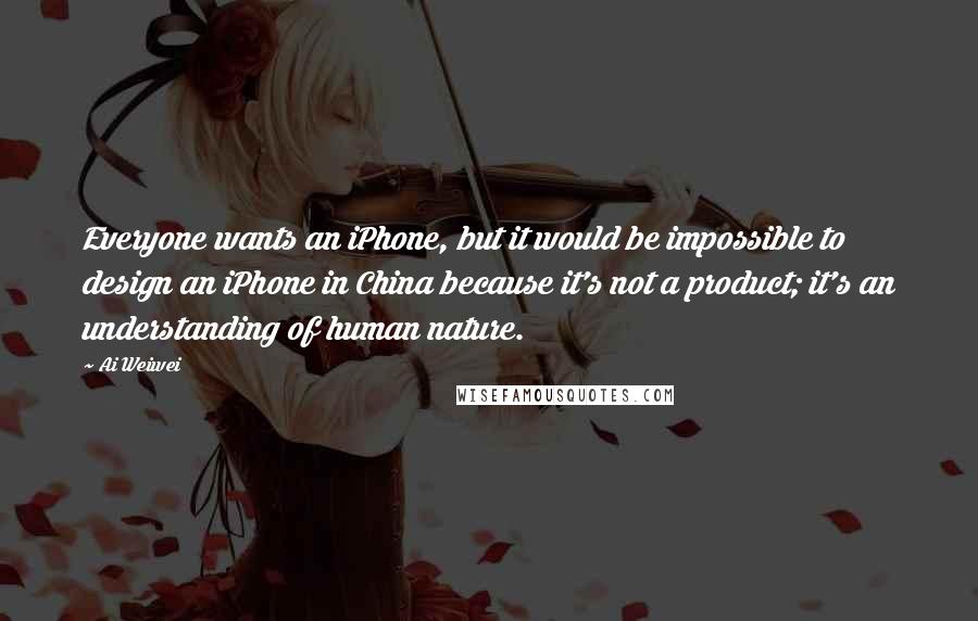 Ai Weiwei Quotes: Everyone wants an iPhone, but it would be impossible to design an iPhone in China because it's not a product; it's an understanding of human nature.