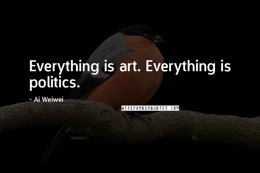 Ai Weiwei Quotes: Everything is art. Everything is politics.