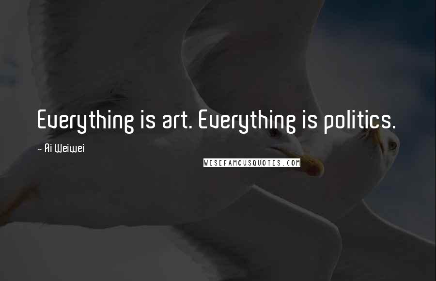 Ai Weiwei Quotes: Everything is art. Everything is politics.