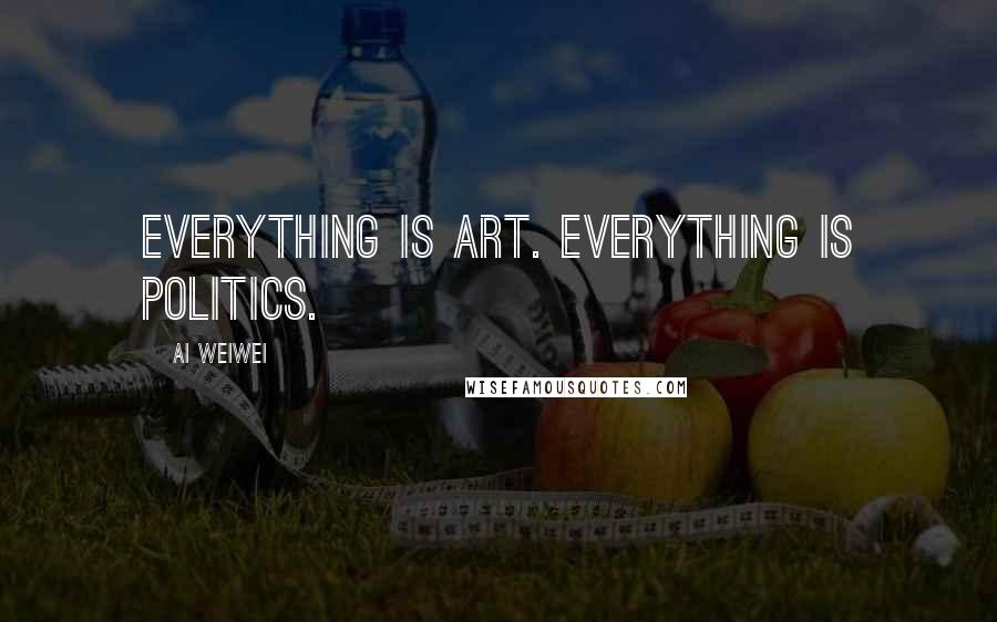 Ai Weiwei Quotes: Everything is art. Everything is politics.