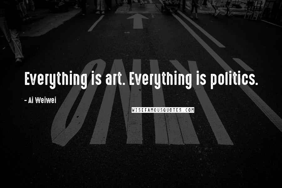 Ai Weiwei Quotes: Everything is art. Everything is politics.