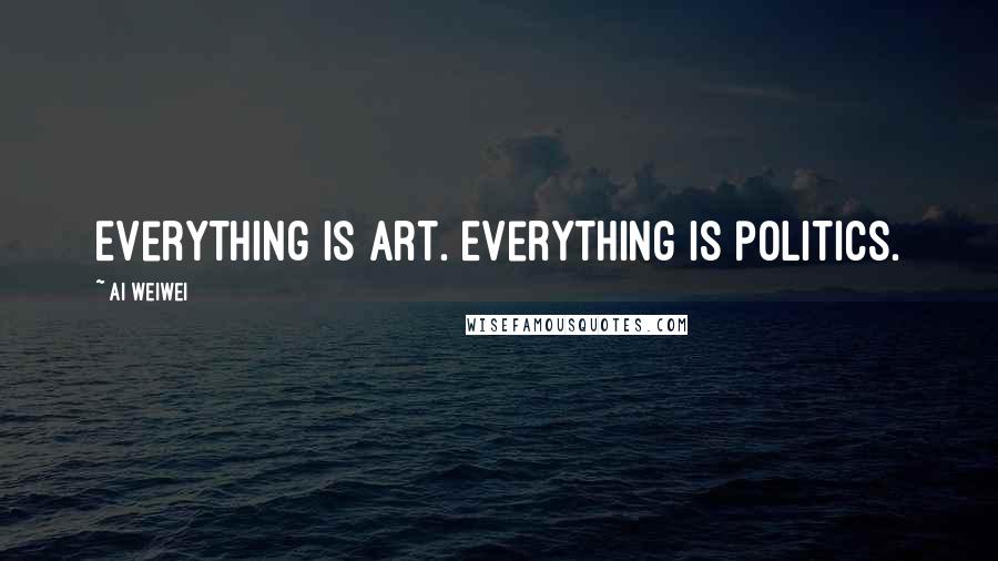 Ai Weiwei Quotes: Everything is art. Everything is politics.