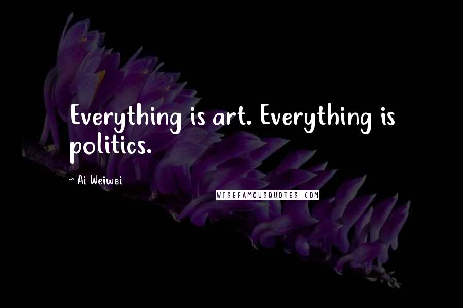 Ai Weiwei Quotes: Everything is art. Everything is politics.