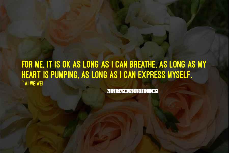 Ai Weiwei Quotes: For me, it is OK as long as I can breathe, as long as my heart is pumping, as long as I can express myself.