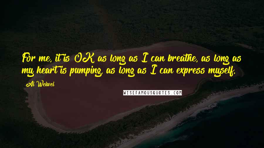 Ai Weiwei Quotes: For me, it is OK as long as I can breathe, as long as my heart is pumping, as long as I can express myself.