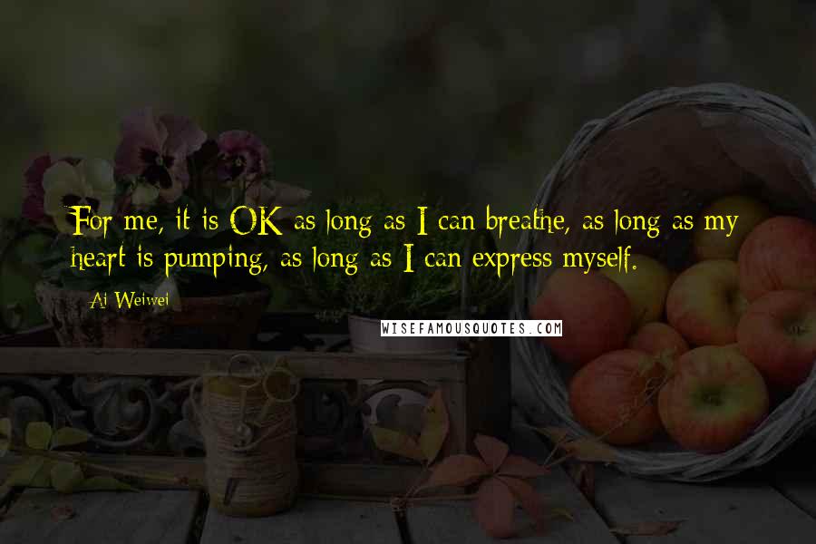 Ai Weiwei Quotes: For me, it is OK as long as I can breathe, as long as my heart is pumping, as long as I can express myself.