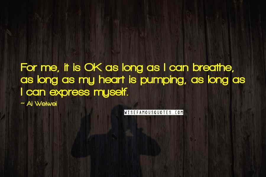 Ai Weiwei Quotes: For me, it is OK as long as I can breathe, as long as my heart is pumping, as long as I can express myself.