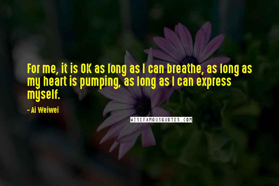 Ai Weiwei Quotes: For me, it is OK as long as I can breathe, as long as my heart is pumping, as long as I can express myself.