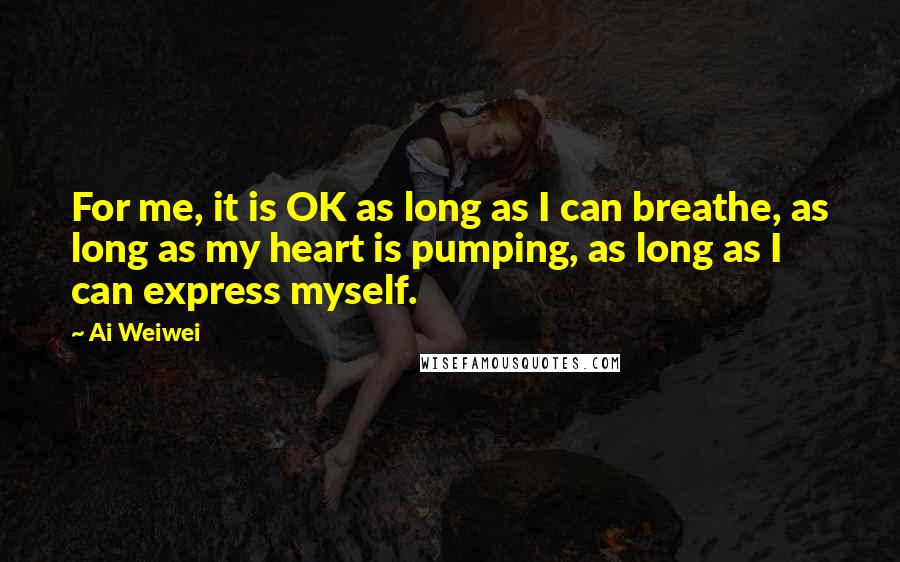 Ai Weiwei Quotes: For me, it is OK as long as I can breathe, as long as my heart is pumping, as long as I can express myself.