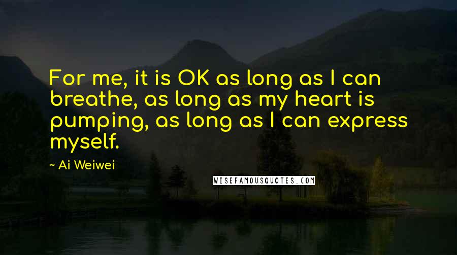 Ai Weiwei Quotes: For me, it is OK as long as I can breathe, as long as my heart is pumping, as long as I can express myself.