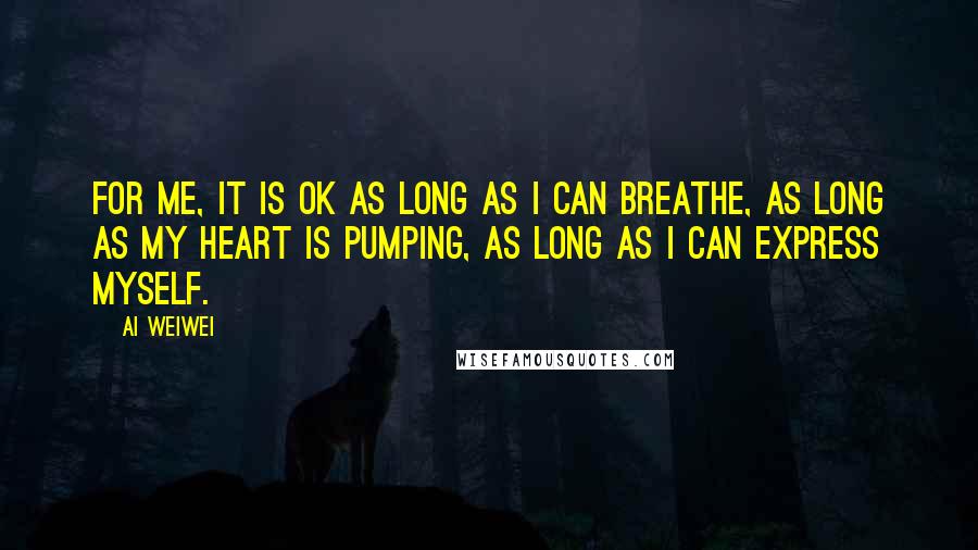 Ai Weiwei Quotes: For me, it is OK as long as I can breathe, as long as my heart is pumping, as long as I can express myself.