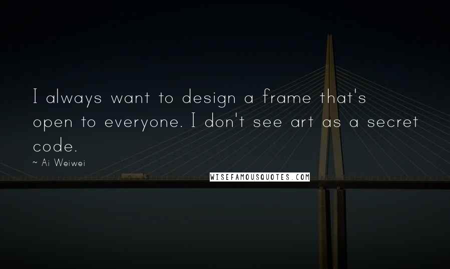 Ai Weiwei Quotes: I always want to design a frame that's open to everyone. I don't see art as a secret code.