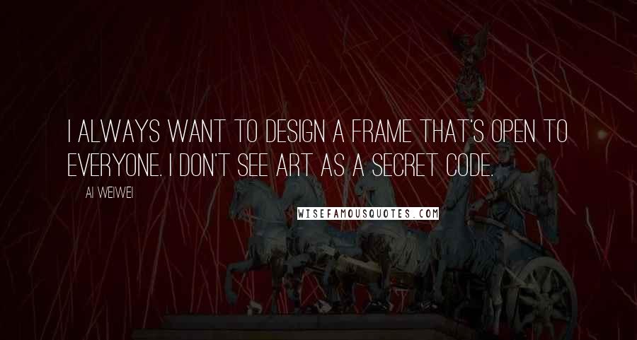 Ai Weiwei Quotes: I always want to design a frame that's open to everyone. I don't see art as a secret code.