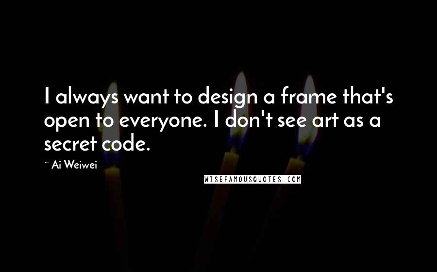 Ai Weiwei Quotes: I always want to design a frame that's open to everyone. I don't see art as a secret code.