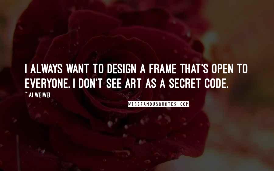 Ai Weiwei Quotes: I always want to design a frame that's open to everyone. I don't see art as a secret code.