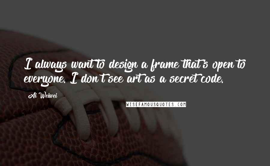 Ai Weiwei Quotes: I always want to design a frame that's open to everyone. I don't see art as a secret code.