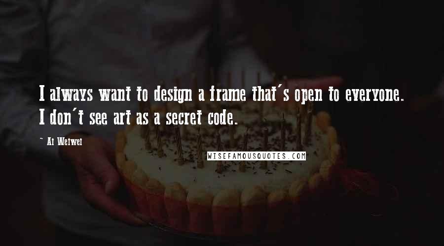 Ai Weiwei Quotes: I always want to design a frame that's open to everyone. I don't see art as a secret code.