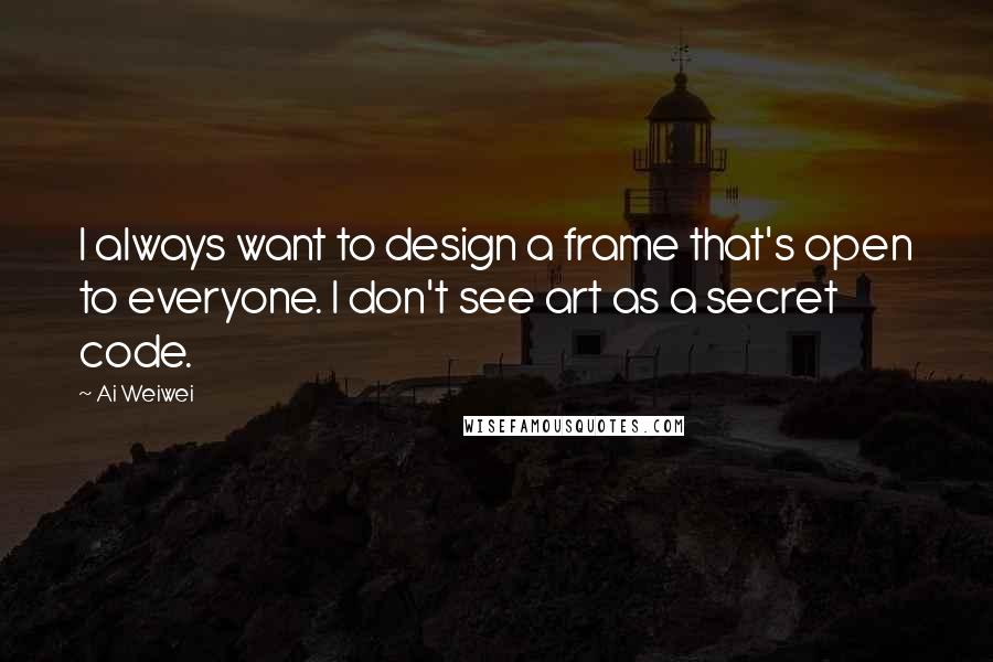 Ai Weiwei Quotes: I always want to design a frame that's open to everyone. I don't see art as a secret code.