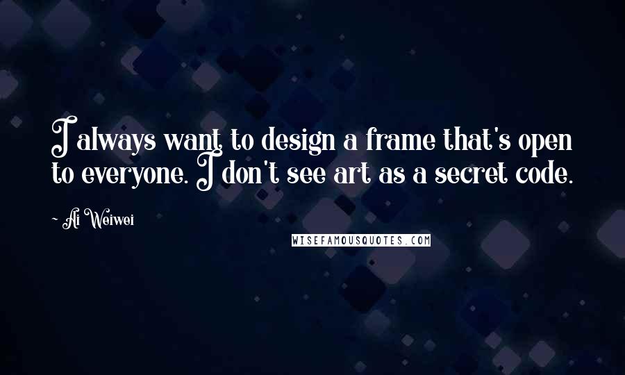 Ai Weiwei Quotes: I always want to design a frame that's open to everyone. I don't see art as a secret code.