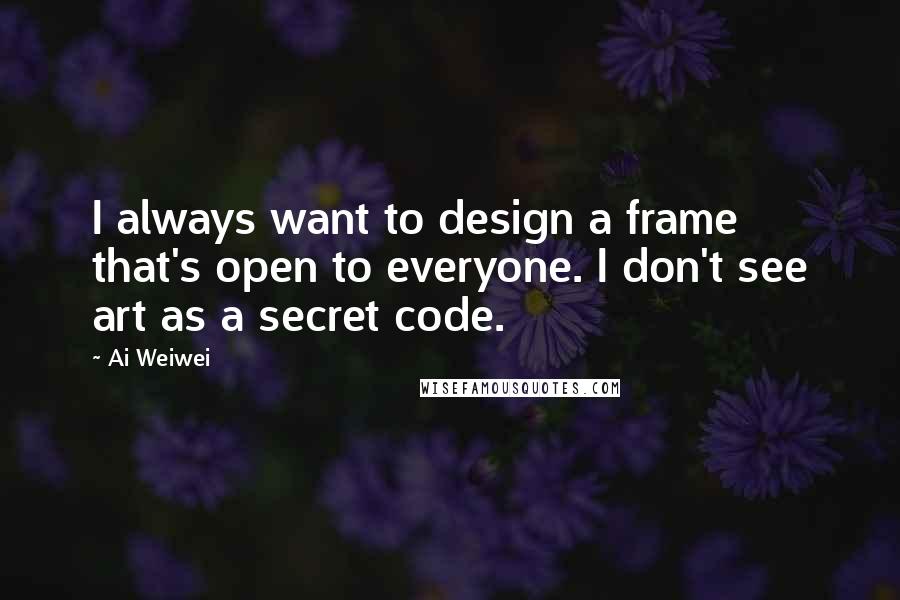 Ai Weiwei Quotes: I always want to design a frame that's open to everyone. I don't see art as a secret code.