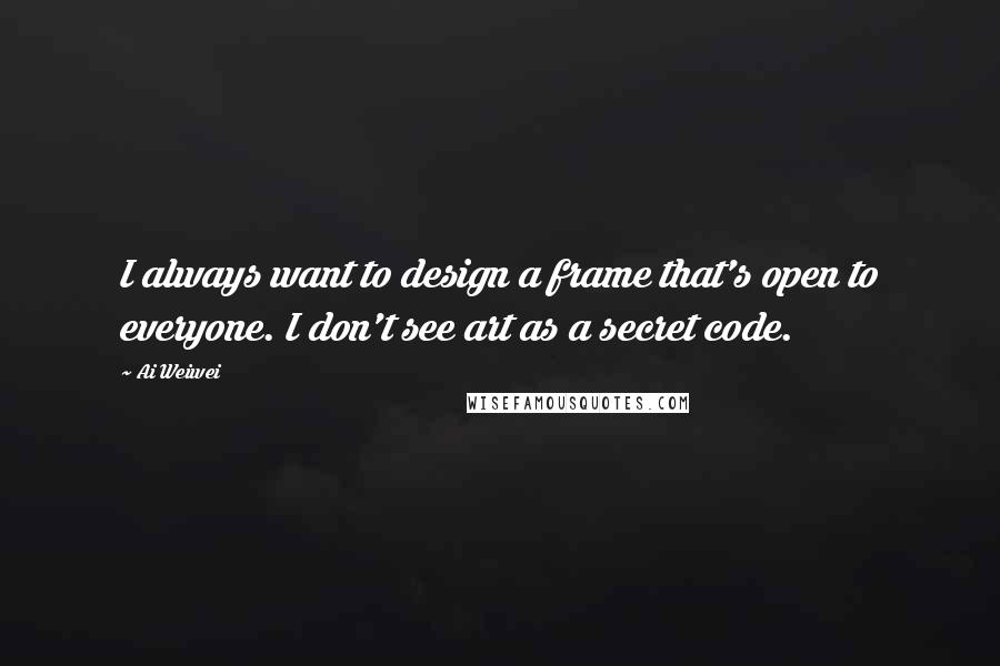 Ai Weiwei Quotes: I always want to design a frame that's open to everyone. I don't see art as a secret code.