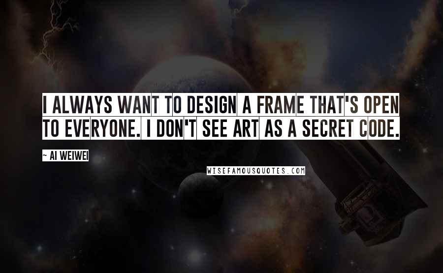 Ai Weiwei Quotes: I always want to design a frame that's open to everyone. I don't see art as a secret code.