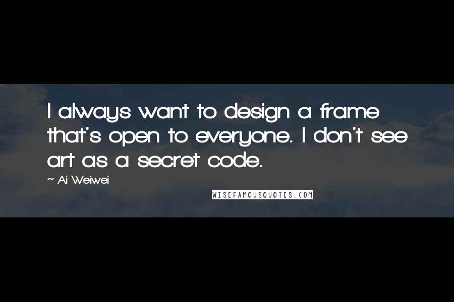 Ai Weiwei Quotes: I always want to design a frame that's open to everyone. I don't see art as a secret code.