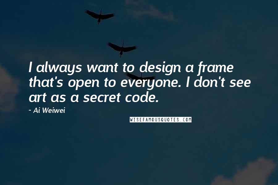 Ai Weiwei Quotes: I always want to design a frame that's open to everyone. I don't see art as a secret code.